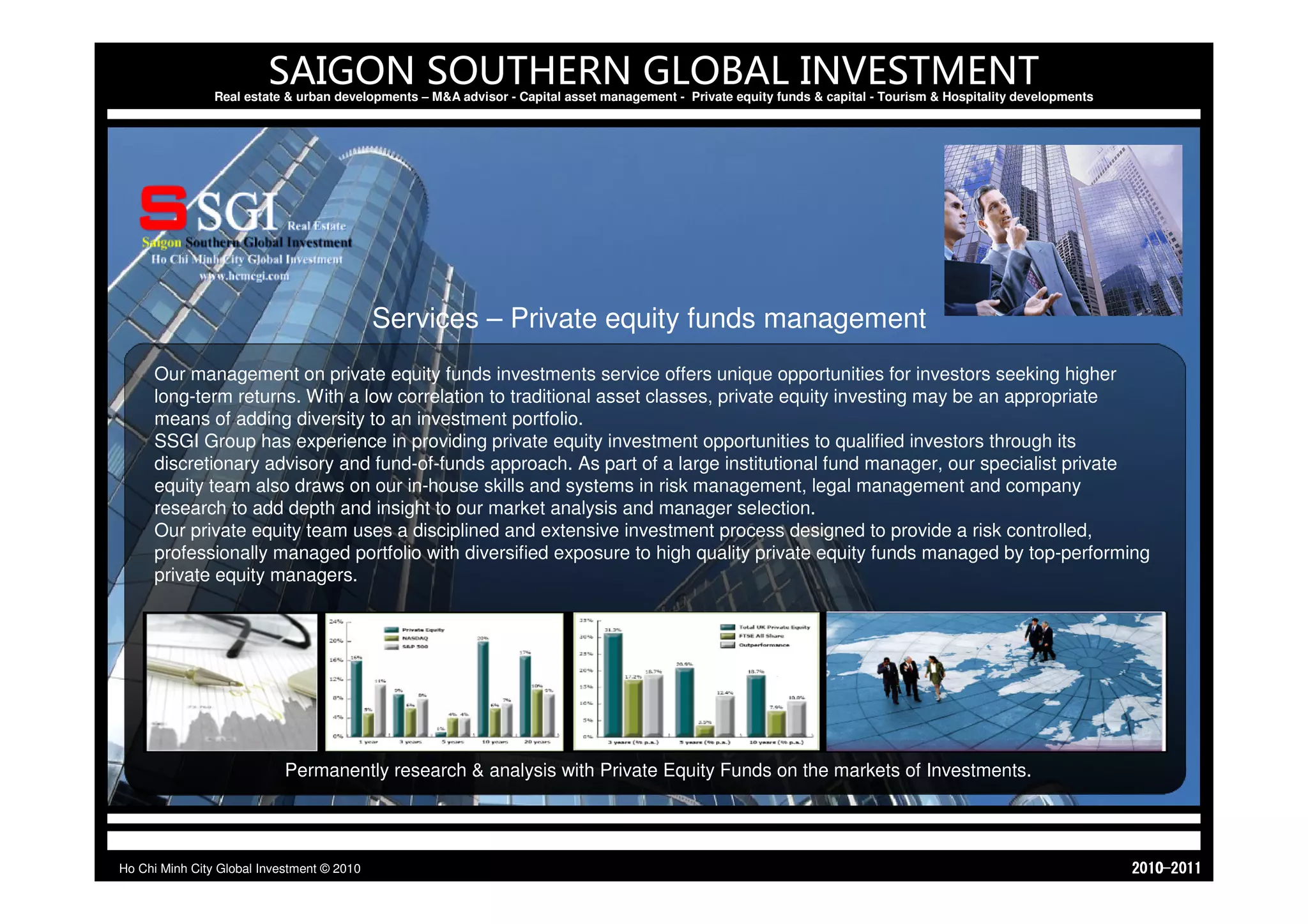 SAIGON SOUTHERN GLOBAL INVESTMENT
                Real estate & urban developments – M&A advisor - Capital asset management - Private equity funds & capital - Tourism & Hospitality developments




                                            Services – Private equity funds management
     Our management on private equity funds investments service offers unique opportunities for investors seeking higher
     long-term returns. With a low correlation to traditional asset classes, private equity investing may be an appropriate
     means of adding diversity to an investment portfolio.
     SSGI Group has experience in providing private equity investment opportunities to qualified investors through its
     discretionary advisory and fund-of-funds approach. As part of a large institutional fund manager, our specialist private
     equity team also draws on our in-house skills and systems in risk management, legal management and company
     research to add depth and insight to our market analysis and manager selection.
     Our private equity team uses a disciplined and extensive investment process designed to provide a risk controlled,
     professionally managed portfolio with diversified exposure to high quality private equity funds managed by top-performing
     private equity managers.




                            Permanently research & analysis with Private Equity Funds on the markets of Investments.




Ho Chi Minh City Global Investment © 2010                                                                                                                         1102-0102
 
