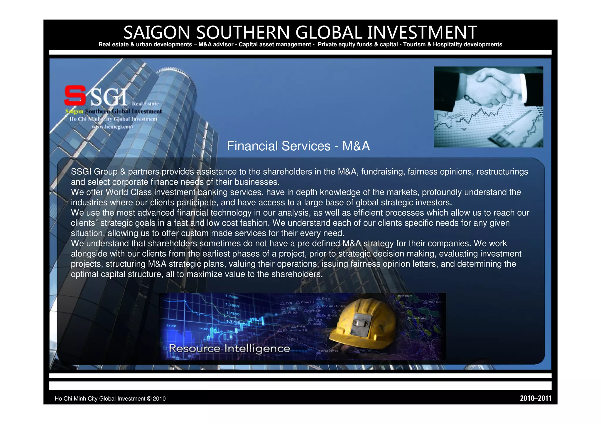 SAIGON SOUTHERN GLOBAL INVESTMENT
                Real estate & urban developments – M&A advisor - Capital asset management - Private equity funds & capital - Tourism & Hospitality developments




                                                             Financial Services - M&A
     SSGI Group & partners provides assistance to the shareholders in the M&A, fundraising, fairness opinions, restructurings
     and select corporate finance needs of their businesses.
     We offer World Class investment banking services, have in depth knowledge of the markets, profoundly understand the
     industries where our clients participate, and have access to a large base of global strategic investors.
     We use the most advanced financial technology in our analysis, as well as efficient processes which allow us to reach our
     clients´ strategic goals in a fast and low cost fashion. We understand each of our clients specific needs for any given
     situation, allowing us to offer custom made services for their every need.
     We understand that shareholders sometimes do not have a pre defined M&A strategy for their companies. We work
     alongside with our clients from the earliest phases of a project, prior to strategic decision making, evaluating investment
     projects, structuring M&A strategic plans, valuing their operations, issuing fairness opinion letters, and determining the
     optimal capital structure, all to maximize value to the shareholders.




Ho Chi Minh City Global Investment © 2010                                                                                                                         1102-0102
 