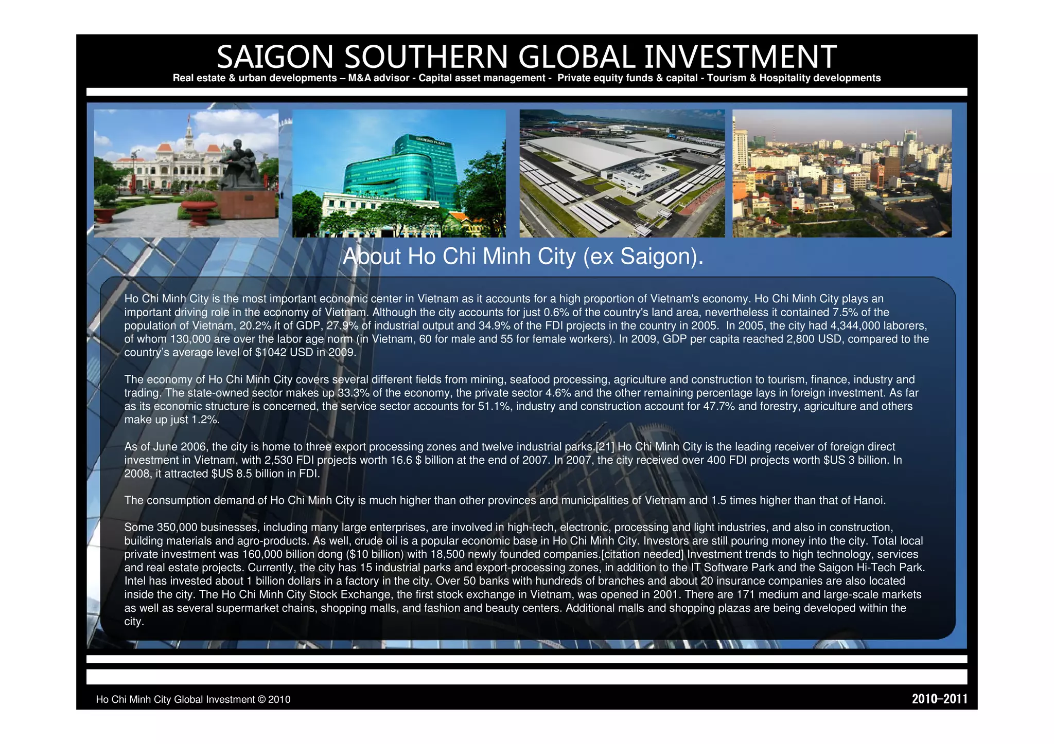 SAIGON SOUTHERN GLOBAL INVESTMENT
                Real estate & urban developments – M&A advisor - Capital asset management - Private equity funds & capital - Tourism & Hospitality developments




                                                  About Ho Chi Minh City (ex Saigon).
     Ho Chi Minh City is the most important economic center in Vietnam as it accounts for a high proportion of Vietnam's economy. Ho Chi Minh City plays an
     important driving role in the economy of Vietnam. Although the city accounts for just 0.6% of the country's land area, nevertheless it contained 7.5% of the
     population of Vietnam, 20.2% it of GDP, 27.9% of industrial output and 34.9% of the FDI projects in the country in 2005. In 2005, the city had 4,344,000 laborers,
     of whom 130,000 are over the labor age norm (in Vietnam, 60 for male and 55 for female workers). In 2009, GDP per capita reached 2,800 USD, compared to the
     country’s average level of $1042 USD in 2009.

     The economy of Ho Chi Minh City covers several different fields from mining, seafood processing, agriculture and construction to tourism, finance, industry and
     trading. The state-owned sector makes up 33.3% of the economy, the private sector 4.6% and the other remaining percentage lays in foreign investment. As far
     as its economic structure is concerned, the service sector accounts for 51.1%, industry and construction account for 47.7% and forestry, agriculture and others
     make up just 1.2%.

     As of June 2006, the city is home to three export processing zones and twelve industrial parks.[21] Ho Chi Minh City is the leading receiver of foreign direct
     investment in Vietnam, with 2,530 FDI projects worth 16.6 $ billion at the end of 2007. In 2007, the city received over 400 FDI projects worth $US 3 billion. In
     2008, it attracted $US 8.5 billion in FDI.

     The consumption demand of Ho Chi Minh City is much higher than other provinces and municipalities of Vietnam and 1.5 times higher than that of Hanoi.

     Some 350,000 businesses, including many large enterprises, are involved in high-tech, electronic, processing and light industries, and also in construction,
     building materials and agro-products. As well, crude oil is a popular economic base in Ho Chi Minh City. Investors are still pouring money into the city. Total local
     private investment was 160,000 billion dong ($10 billion) with 18,500 newly founded companies.[citation needed] Investment trends to high technology, services
     and real estate projects. Currently, the city has 15 industrial parks and export-processing zones, in addition to the IT Software Park and the Saigon Hi-Tech Park.
     Intel has invested about 1 billion dollars in a factory in the city. Over 50 banks with hundreds of branches and about 20 insurance companies are also located
     inside the city. The Ho Chi Minh City Stock Exchange, the first stock exchange in Vietnam, was opened in 2001. There are 171 medium and large-scale markets
     as well as several supermarket chains, shopping malls, and fashion and beauty centers. Additional malls and shopping plazas are being developed within the
     city.




Ho Chi Minh City Global Investment © 2010                                                                                                                               1102-0102
 