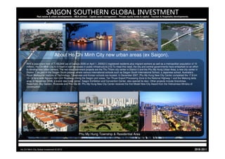 SAIGON SOUTHERN GLOBAL INVESTMENT
                Real estate & urban developments – M&A advisor - Capital asset management - Private equity funds & capital - Tourism & Hospitality developments




                                 About Ho Chi Minh City new urban areas (ex Saigon).
     With a population now of 7,162,864 (as of Census 2009 on April 1, 2009)[1] (registered residents plus migrant workers as well as a metropolitan population of 10
     million), Ho Chi Minh City is in need of vast increases in public infrastructure.[15] To meet this need, the city and central governments have embarked on an effort
     to develop new urban centers. The two most prominent projects are the Thu Thiem city center in District 2 and the Phu My Hung Urban Area, a new city center in
     District 7 (as part of the Saigon South project) where various international schools such as Saigon South International School, a Japanese school, Australia's
     Royal Melbourne Institute of Technology, Taiwanese and Korean schools are located. In December 2007, Phu My Hung New City Center completed the 17.8 km
     10–14 lane wide Nguyen Van Linh Roadway linking the Saigon port areas, Tan Thuan Export Processing Zone to the National Highway 1 and the Mekong delta
     area. In November 2008, a brand new trade center, Saigon Exhibition and Convention Center, also opened its door. Other projects include Grandview,
     Waterfront, Sky Garden, Riverside and Phu Gia 99. Phu My Hung New City Center received the first Model New City Award from the Vietnamese Ministry of
     Construction.




                                                       Phu My Hung Township & Residential Area



Ho Chi Minh City Global Investment © 2010                                                                                                                            1102-0102
 