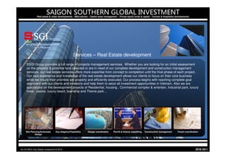SAIGON SOUTHERN GLOBAL INVESTMENT
                Real estate & urban developments – M&A advisor - Capital asset management - Private equity funds & capital - Tourism & Hospitality developments




                                                   Services – Real Estate development
     SSGI Group provides a full range of projects management services. Whether you are looking for an initial assessment
     on the property & potential land selected or are in need of our complete development and construction management
     services, our real estate services offers more expertise from concept to completion until the final phase of each project.
     Our vast experience and knowledge of the real estate development allows our clients to focus on their core business
     while we insure their priorities are properly and efficiently executed. Our process begins with reaching complete goal
     alignment with our clients and investors and help them to seize all investment opportunities in Vietnam. Also we are
     specialized on the development projects of Residential, housing , Commercial complex & entertain, Industrial park, luxury
     hotel, casino, luxury resort, township and Theme park…




     Site Planning/Schematic      Due diligence/Feasibility    Design coordination     Permit & licence expediting   Construction management        Tenant coordination
              Design




Ho Chi Minh City Global Investment © 2010                                                                                                                           1102-0102
 