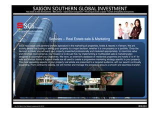 SAIGON SOUTHERN GLOBAL INVESTMENT
                Real estate & urban developments – M&A advisor - Capital asset management - Private equity funds & capital - Tourism & Hospitality developments




                                              Services – Real Estate sale & Marketing
     SSGI real estate and partners brokers specialize in the marketing of properties, hotels & resorts in Vietnam. We are
     acutely aware that buying or selling your property is a major decision, whether it is one property or a portfolio. Once the
     decision is made, you will want your property presented professionally and marketed appropriately, to maximize value
     and minimize inconvenience. Our mission is to do just that, by implementing a multifaceted sale & marketing plan
     designed to accomplish your objectives. We have, an extensive database of residential properties and hotels 3* to 4* for
     sale and various forms of support media are all used to create a progressive marketing strategy specific to your property.
     The most appealing aspects of your property real estate are presented to a targeted audience, with our search continually
     expanding. From contract to closing, we will monitor and manage the process to ensure a smooth and seamless transfer.




Ho Chi Minh City Global Investment © 2010                                                                                                                         1102-0102
 