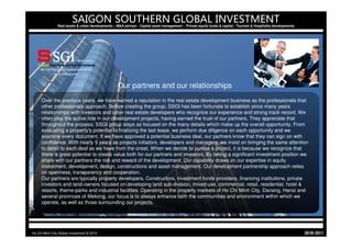 SAIGON SOUTHERN GLOBAL INVESTMENT
                Real estate & urban developments – M&A advisor - Capital asset management - Private equity funds & capital - Tourism & Hospitality developments




                                                    Our partners and our relationships
     Over the previous years, we have earned a reputation in the real estate development business as the professionals that
     other professionals approach. Before creating the group, SSGI has been fortunate to establish since many years
     relationships with investors and other real estate developers who recognize our experience and strong track record. We
     often play the active role in our development projects, having earned the trust of our partners. They appreciate that
     throughout the process, SSGI group stays as focused on the many details which make up the overall opportunity. From
     evaluating a property's potential to finalizing the last lease, we perform due diligence on each opportunity and we
     examine every document. If we have approved a potential business deal, our partners know that they can sign on with
     confidence. With nearly 5 years as projects initiators, developers and managers, we insist on bringing the same attention
     to detail to each deal as we have from the onset. When we decide to pursue a project, it is because we recognize that
     there is great potential to create value both for our partners and investors. By taking a significant investment position we
     share with our partners the risk and reward of the development. Our capability draws on our expertise in equity
     investment, development, design, constructions and asset management. Our development partnership approach relies
     on openness, transparency and cooperation.
     Our partners are typically property developers, Constructors, investment funds providers, financing institutions, private
     investors and land-owners focused on developing land sub-division, mixed-use, commercial, retail, residential, hotel &
     resorts, theme-parks and industrial facilities. Operating in the property markets of Ho Chi Minh City, Danang, Hanoi and
     several provinces of Mekong, our focus is to always enhance both the communities and environment within which we
     operate, as well as those surrounding our projects.




Ho Chi Minh City Global Investment © 2010                                                                                                                         1102-0102
 