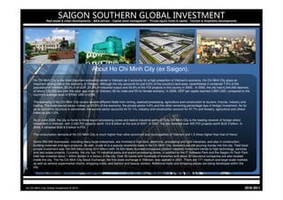 SAIGON SOUTHERN GLOBAL INVESTMENT
                Real estate & urban developments – M&A advisor - Capital asset management - Private equity funds & capital - Tourism & Hospitality developments




                                                  About Ho Chi Minh City (ex Saigon).
     Ho Chi Minh City is the most important economic center in Vietnam as it accounts for a high proportion of Vietnam's economy. Ho Chi Minh City plays an
     important driving role in the economy of Vietnam. Although the city accounts for just 0.6% of the country's land area, nevertheless it contained 7.5% of the
     population of Vietnam, 20.2% it of GDP, 27.9% of industrial output and 34.9% of the FDI projects in the country in 2005. In 2005, the city had 4,344,000 laborers,
     of whom 130,000 are over the labor age norm (in Vietnam, 60 for male and 55 for female workers). In 2009, GDP per capita reached 2,800 USD, compared to the
     country’s average level of $1042 USD in 2009.

     The economy of Ho Chi Minh City covers several different fields from mining, seafood processing, agriculture and construction to tourism, finance, industry and
     trading. The state-owned sector makes up 33.3% of the economy, the private sector 4.6% and the other remaining percentage lays in foreign investment. As far
     as its economic structure is concerned, the service sector accounts for 51.1%, industry and construction account for 47.7% and forestry, agriculture and others
     make up just 1.2%.

     As of June 2006, the city is home to three export processing zones and twelve industrial parks.[21] Ho Chi Minh City is the leading receiver of foreign direct
     investment in Vietnam, with 2,530 FDI projects worth 16.6 $ billion at the end of 2007. In 2007, the city received over 400 FDI projects worth $US 3 billion. In
     2008, it attracted $US 8.5 billion in FDI.

     The consumption demand of Ho Chi Minh City is much higher than other provinces and municipalities of Vietnam and 1.5 times higher than that of Hanoi.

     Some 350,000 businesses, including many large enterprises, are involved in high-tech, electronic, processing and light industries, and also in construction,
     building materials and agro-products. As well, crude oil is a popular economic base in Ho Chi Minh City. Investors are still pouring money into the city. Total local
     private investment was 160,000 billion dong ($10 billion) with 18,500 newly founded companies.[citation needed] Investment trends to high technology, services
     and real estate projects. Currently, the city has 15 industrial parks and export-processing zones, in addition to the IT Software Park and the Saigon Hi-Tech Park.
     Intel has invested about 1 billion dollars in a factory in the city. Over 50 banks with hundreds of branches and about 20 insurance companies are also located
     inside the city. The Ho Chi Minh City Stock Exchange, the first stock exchange in Vietnam, was opened in 2001. There are 171 medium and large-scale markets
     as well as several supermarket chains, shopping malls, and fashion and beauty centers. Additional malls and shopping plazas are being developed within the
     city.




Ho Chi Minh City Global Investment © 2010                                                                                                                               1102-0102
 
