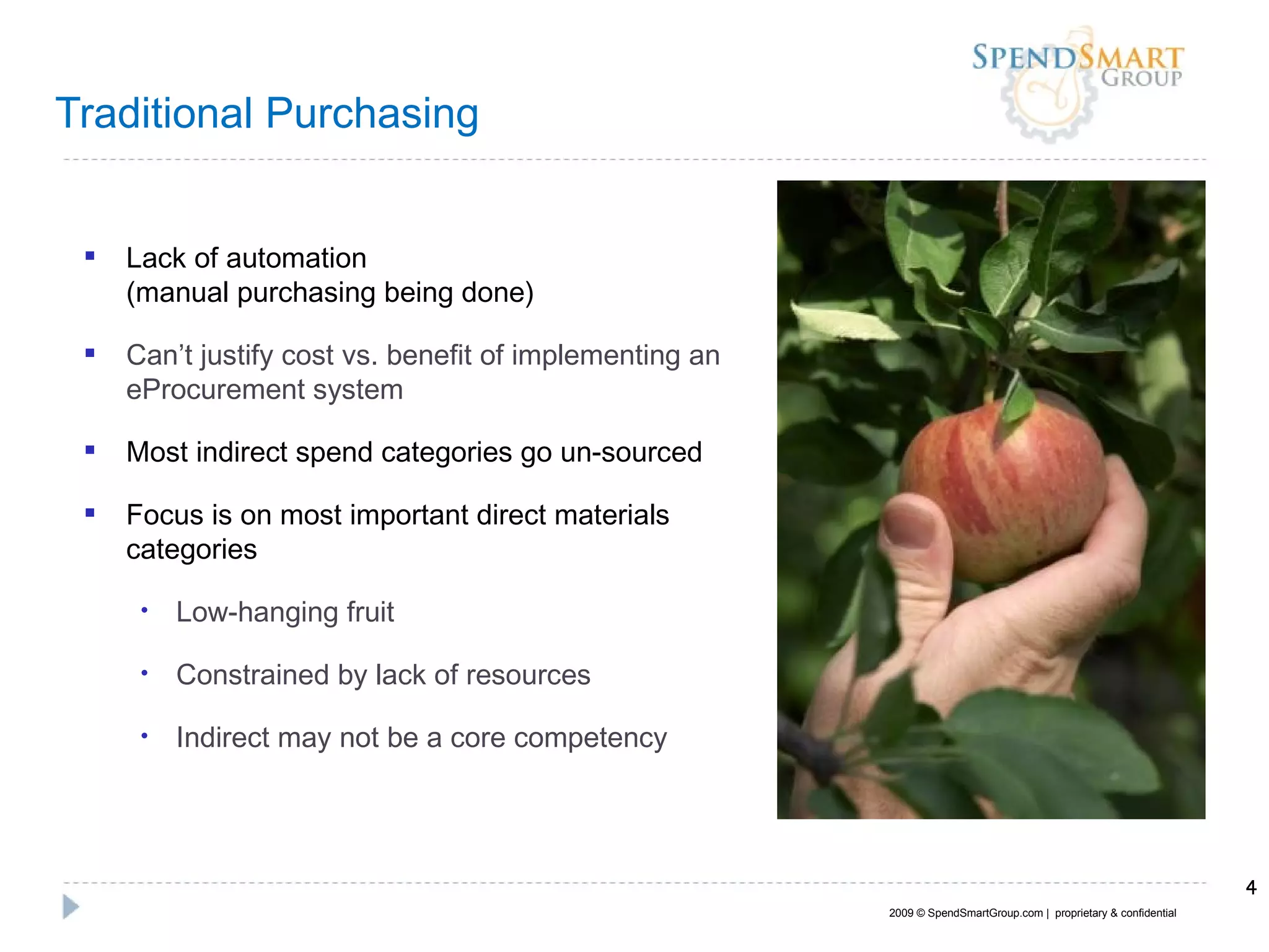 Traditional Purchasing  Lack of automation  (manual purchasing being done) Can’t justify cost vs. benefit of implementing an eProcurement system Most indirect spend categories go un-sourced Focus is on most important direct materials categories Low-hanging fruit Constrained by lack of resources Indirect may not be a core competency 2009 © SpendSmartGroup.com |  proprietary & confidential 