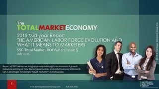 2015©SantiagoSolutionsGroupInc.
The
MULTICULTURALECONOMY
2015 Mid-year Report
THE AMERICAN LABOR FORCE EVOLUTION AND
WHAT IT MEANS TO MARKETERS
SSG Total Market ROI Watch; Issue 5
July 2015
As part of SSG’s series, we bring deep analysis & insights on economic & growth
indicators pointing at Total Market opportunities where Multicultural, Millennial &
Gen Z advantages increasingly impact marketers’ overall success.
www.SantiagoSolutionsGroup.com 818.509.5901
1
 