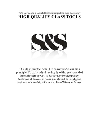 “We provide you a powerful technical support for glass processing”
 HIGH QUALITY GLASS TOOLS




  "Quality guarantee, benefit to customers" is our main
principle. To extremely think highly of the quality and of
   our customers as well is our forever service policy.
 Welcome all friends at home and abroad to build good
business relationship with us and have Win-win futures.
 