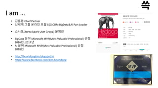 I am …
• 김훈동 Chief Partner
• 신세계 그룹 온라인 포털 SSG.COM BigData&AI Part Leader
• 스사모(Korea Spark User Group) 운영진
• BigData 분야 Microsoft MVP(Most Valuable Professional) 선정
2016년, 2017년
• AI 분야 Microsoft MVP(Most Valuable Professional) 선정
2018년
• http://hoondongkim.blogspot.kr
• https://www.facebook.com/kim.hoondong
 