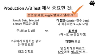 Production A/B Test 에서 중요한 것!
Sample Data, Selected
Feature 정교한 모델
주1회 or 일1회
모두에게 적용하는 정교
한 단일 모델
최고 정확도
VS
더 많은 Data(or 전수 Data)
에 적용하는 Simple 모델
최신성
(매 시간 or 준실시간)
개인화 모델
덜 정확해도 빠르고,
다수에게, 실시간으로…
논문 쓸 때랑, Kaggle 할 때와 달라요!
 