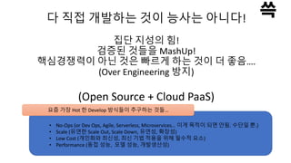 다 직접 개발하는 것이 능사는 아니다!
집단 지성의 힘!
검증된 것들을 MashUp!
핵심경쟁력이 아닌 것은 빠르게 하는 것이 더 좋음….
(Over Engineering 방지)
(Open Source + Cloud PaaS)
요즘 가장 Hot 한 Develop 방식들이 추구하는 것들…
• No-Ops (or Dev Ops, Agile, Serverless, Microservices… 이게 목적이 되면 안됨. 수단일 뿐.)
• Scale (유연한 Scale Out, Scale Down, 유연성, 확장성)
• Low Cost (개인화와 최신성, 최신 기법 적용을 위해 필수적 요소)
• Performance (동접 성능, 모델 성능, 개발생산성)
 