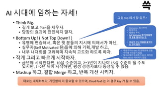 AI 시대에 임하는 자세!
• Think Big.
• 길게 보고 Plan을 세우자.
• 당장의 효과에 연연하지 말자.
• Bottom Up! ( Not Top Down! )
• 유행에 편승해서, 혹은 윗 분들의 지시에 의해서가 아닌,
• 실무자(Self Motivated 된)들에 의해 기획,개발 하고,
• 내부 내재화를 고려하며 지속적 고도화 하도록 하자.
• 작게 그리고 빠르게 시작하자.
• 금년에 시작한다면, 10살 수준이고, 2~3년이 지나야 15살 수준이 될 수도
있지만, 1~2년 뒤에 시작하면, 평생 경쟁사보다 동생일 수 있음.
• Mashup 하고, 결합 Merge 하고, 반복 개선 시키자.
그럼 Top 에서 할 일은?
• Motivation. 동기부여.
• 환경조성.
• 방향성 부여.
• Self Motivated 된 직원들에
게 길을 열어주는 것.
• 강요가 아닌 마음을 움직이
는 것이 필요.
• 후발주자는 Data 의 양때문에 선발
주자를 따라잡기 힘듦
• 알고리즘은 따라하기 쉽고, 축적된
label Data는 따라하기 힘듦.
때로는 내재화보다, 기민함이 더 중요할 수 있으며, Cloud PaaS 는 이 경우 Key 가 될 수 있음.
 