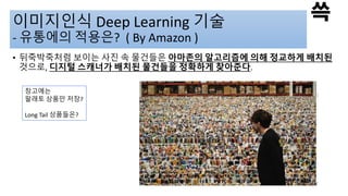 이미지인식 Deep Learning 기술
- 유통에의 적용은? ( By Amazon )
• 뒤죽박죽처럼 보이는 사진 속 물건들은 아마존의 알고리즘에 의해 정교하게 배치된
것으로, 디지털 스캐너가 배치된 물건들을 정확하게 찾아준다.
창고에는
팔래토 상품만 저장?
Long Tail 상품들은?
 