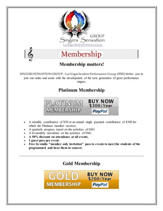 Membership matters!
SINGERSSENSATIONGROUP–Las VegasStudentPerformance Group (SSG) invites you to
join our ranks and assist with the development of the next generation of great performance
singers.
Platinum Membership
 A monthly contribution of $30 or an annual single payment contribution of $300 for
which the Platinum member receives:
 A quarterly progress report on the activities of SSG
 A bi-monthly newsletter on the activities of SSG
 A 50% discount on attendance at all events.
 1 guest pass per event.
 Free In studio "member only invitation" pass to events to meet the students of the
programmed and hear them in concert.
Gold Membership
 