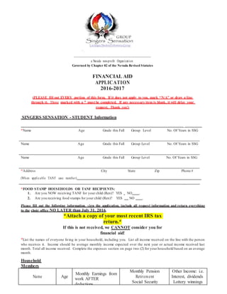 a Nevada non-profit Organization
Governed by Chapter 82 of the Nevada Revised Statutes
FINANCIAL AID
APPLICATION
2016-2017
(PLEASE fill out EVERY portion of this form. If it does not apply to you, mark “N/A” or draw a line
through it. Those marked with a * must be completed. If any necessary item is blank, it will delay your
request. Thank you!)
SINGERS SENSATION - STUDENT Information
_
*Name Age Grade this Fall Group Level No. Of Years in SSG
Name Age Grade this Fall Group Level No. Of Years in SSG
Name Age Grade this Fall Group Level No. Of Years in SSG
*Address City State Zip Phone #
(When applicable TANF case number)
_ _
*FOOD STAMP HOUSEHOLDS OR TANF RECIPIENTS:
1. Are you NOW receiving TANF for your child (Ren)? YES NO .
2. Are you receiving food stamps for your child (Ren)? YES NO .
Please fill out the following information, sign the application, include all request information and return everything
to the choir office NO LATER than July 31, 2016.
*Attach a copy of your most recent IRS tax
return.*
If this is not received, we CANNOT consider you for
financial aid!
*List the names of everyone living in your household, including you. List all income received on the line with the person
who receives it. Income should be average monthly income expected over the next year or actual income received last
month. Total all income received. Complete the expenses section on page two (2) for your household based on an average
month.
Household
Members
Name Age
Monthly Earnings from
work AFTER
deductions
Monthly Pension
Retirement
Social Security
Other Income: i.e.
Interest, dividends
Lottery winnings
 