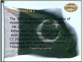 EQUIPMENT
 The SSG is equipped with an array of
  modern weapons which includes:
 HK G3.
 Rifles and Sub-machine guns.
 With Sniper or Marksman role, the SSG
  CT (Counter-Terrorism) teams are
  equipped with Barrett M82,Finnish
  Tikka bolt-action rifles.
 