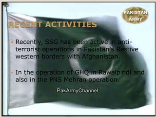 RECENT ACTIVITIES

   Recently, SSG has been active in anti-
    terrorist operations in Pakistan's Restive
    western borders with Afghanistan.

   In the operation of GHQ in Rawalpindi and
    also in the PNS Mehran operation.
 