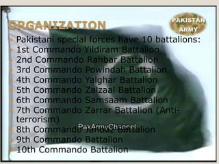 ORGANIZATION
 Pakistani special forces have 10 battalions:
 1st Commando Yildiram Battalion
 2nd Commando Rahbar Battalion
 3rd Commando Powindah Battalion
 4th Commando Yalghar Battalion
 5th Commando Zalzaal Battalion
 6th Commando Samsaam Battalion
 7th Commando Zarrar Battalion (Anti-
  terrorism)
 8th Commando Janbaz Battalion
 9th Commando Battalion
 10th Commando Battalion
 