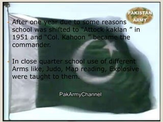 •   After one year due to some reasons
    school was shifted to “Attock kaklan ” in
    1951 and “Col. Kahoon ” became the
    commander.

•   In close quarter school use of different
    Arms like, Judo, Map reading, Explosive
    were taught to them.
 