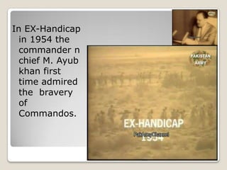 In EX-Handicap
  in 1954 the
  commander n
  chief M. Ayub
  khan first
  time admired
  the bravery
  of
  Commandos.
 