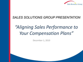 SALES SOLUTIONS GROUP PRESENTATION “Aligning Sales Performance to Your Compensation Plans” December 1, 2010 