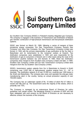 Sui Southern Gas Company (SSGC) is Pakistan's leading integrated gas Company.
The company is engaged in the business of Transmission and Distribution of Natural
gas besides construction of high-pressure transmission and low-pressure distribution
systems.
SSGC was formed on March 30, 1989, following a series of mergers of three
pioneering energy companies: Sui Gas Transmission Company, Karachi Gas
Company, and Indus Gas Company. Sui Gas Transmission Company Limited was
formed in 1954 with the primary responsibility of gas purification at the Sui field in
Baluchistan and its transmission to the consumer centers at Karachi. Two
distribution companies were established in 1955 and were responsible for the
distribution of gas to consumers in Karachi and in other towns along the route of the
transmission pipeline between Sui and Karachi. In 1985, these two distribution
companies were merged to form Southern Gas Company Limited and later, in 1989,
Southern Gas Company Limited and Sui Gas Transmission Company Limited were
merged to form the Sui Southern Gas Company Limited.
SSGCL transmission system extends from Sui in Baluchistan to Karachi in Sindh
comprising over 3,220 KM of high-pressure pipeline ranging from 12 - 24" in
diameter. The distribution network is of over 37,000 km, covering over 1200 towns in
the Sindh and Baluchistan. The company also owns and operates the only gas meter
manufacturing plant in the country, having an annual production capacity of over
750,000 meters.
The Company has an authorized capital of Rs. 10 billion of which Rs 6.7 billion is
issued and fully paid up. The Government owns the majority of the shares, which is
presently over 70%.
The Company is managed by an autonomous Board of Directors for policy
guidelines and overall control. The Managing Director is nominee of GOP and has
been delegated with such powers by the Board of Directors as are necessary to
effective conduct the business of the company.
 