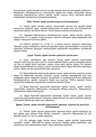 тулгуурласан, эдийн засгийн үнэлгээ нь нийт нөөцийг ашиглах жил бүрийн олборлолт,
баяжуулалт, боловсруулалтын технологийн зардал ба татвар, санхүүгийн хуульд
нийцүүлэн борлуулалтын орлого зэргийг тусгаж тооцсон бэлэн мөнгөний урсгал,
мэдрэмжийн шинжилгээнд тулгуурласан байна.
Хоёр. Техник, эдийн засгийн үндэслэл боловсруулах
2.1. Техник, эдийн засгийн үнэлгээ, үндэслэлийг геологи, уул уурхайн эрдэм
шинжилгээ, судалгаа, зураг төслийн байгууллага, аж ахуйн нэгж, энэ чиглэлээр үйл
ажиллагаа явуулах эрх бүхий Монгол Улсын зөвлөх инженер боловсруулна.
2.2. Гадаадын байгууллагын боловсруулсан техник, эдийн засгийн үнэлгээ,
үндэслэлийг 2.1.-д заасан этгээд орчуулж, агуулга хэлбэрийн хувьд мөрдөгдөж буй
зааварт нийцүүлэн бэлтгэсэн байна.
2.3. Нийтлэг зүйлийн 1.1, 1.2 ба 1.3. -т заасан үнэлгээ, үндэслэл гүйцэтгэхэд
тавигдах үндсэн шаардлага, зайлшгүй оруулбал зохих үзүүлэлтүүдийг 1-р хүснэгтэд
харуулав. Холбогдох зургуудыг компьютерийн мэргэжлийн программын тусламжтай
үйлдсэн байна.
Гурав. Техник, эдийн засгийн үндэслэл хүлээн авах
3.1. Ашигт малтмалын орд ашиглах техник эдийн засгийн үндэслэлийг
захиалж хийлгэсэн аж ахуйн нэгж нь түүний хэвлэмэл болон цахим хэлбэрээр хийсэн
тус бүр нэг хувийг Ашигт малтмал, газрын тосны хэрэг эрхлэх газрын Уул уурхайн
газарт ирүүлэх бөгөөд тус газар нь санал, дүгнэлтээ гарган Эрдэс баялгийн зөвлөлд уг
техник, эдийн засгийн үндэслэлийн хамт хүргүүлнэ.
3.2. Эрдэс баялгийн мэргэжлийн зөвлөл техник, эдийн засгийн үндэслэл хүлээн
аваад тус зөвлөлийн хурлаар хэлэлцэн түүнийг ашиглах зөвшөөрлийг өгөх эсэх
шийдвэрээ гарган тэмдэглэл үйлдэнэ. Стратегийн ач холбогдолтой болон олборлолт
боловсруулалтын нарийн технологи бүхий орд ашиглах ТЭЗҮ-д ерөнхий болон
хэсэгчилсэн байдлаар хөндлөнгийн шинжилгээ хийлгэж болно.
3.3. Эрдэс баялгийн мэргэжлийн зөвлөлийн хуралд техник, эдийн засгийн
үндэслэлийг захиалагч байгууллага танилцуулах бөгөөд гүйцэтгэгч байгууллагын
төлөөлөгчийг заавал байлцуулна.
3.4. Эрдэс баялгийн мэргэжлийн зөвлөлөөс тухайн техник, эдийн засгийн
үндэслэлд шинжээчийн дүгнэлт гаргуулах шаардлагатай гэж үзвэл холбогдох зардлыг
хэлэлцүүлж байгаа аж ахуйн нэгж хариуцна.
Дөрөв. Техник, эдийн засгийн үндэслэлийг хадгалах, ашиглах ба шинэчлэн
боловсруулах
4.1. Техник, эдийн засгийн үндэслэлийг хэвлэмэл болон цахим хэлбэрээр тус
бүр гурван хувь үйлдсэн байх бөгөөд захиалагч, гүйцэтгэгч байгууллага ба Уул
уурхайн газарт тус тус нэг хувийг хадгална.
4.2. Уул уурхайн газар хүлээн авсан техник, эдийн засгийн үндэслэлийн
хэвлэмэл хувийг АМГТХЭГ-ын архивт шилжүүлэх бөгөөд цахим хувилбарыг орд
ашиглалтын үйл ажиллагаанд хяналт тавих зорилгоор ашиглана.
 