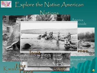 Explore the Native American Nations Nez Perce Pawnee Seminole Hopi The Native American Nations of North America cultivated the natural resources around them to provide food and housing materials.  They adapted to their environments, and their culture grew from those adaptations.  Just as the climate and geography of North America varies tremendously, so too did the cultural groups that scattered across our great continent. Click to learn more about them.  Inuit Kwakiutl 