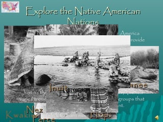 Explore the Native American
                Nations
      The Native American Nations of North America
    cultivated the natural resources around them to provide
                  food and housing materials.


     They adapted to their environments, and their culture
              grew from those adaptations.
Seminol                              Pawnee
               Inuit geography of North America
 e Just as the climate and
    varies tremendously, so too did the cultural groups that
              scattered across our great continent.
   Nez
Kwakiu Click to learn more Hopi
                           about them.
     Perce
 
