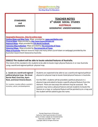 One Stop Shop For Educators
Georgia Department of Education
Kathy Cox, State Superintendent of Schools
SOCIAL STUDIES  GRADE SIX TEACHER NOTES
Approved 7/27/2009  Page 1 of 43
Copyright 2009 © All Rights Reserved
STANDARDS
and
ELEMENTS
TEACHER NOTES
6th
GRADE SOCIAL STUDIES
AUSTRALIA
GEOGRAPHIC UNDERSTANDINGS
Geographic Resources: Sites for online maps
Outline Maps and Map Tests- Maps provided by: www.worldatlas.com.
Physical Maps- Maps provided by http://www.freeworldmaps.net
Regional Maps- Maps provided by CIA World Factbook.
Extensive Map Collection- Maps provided by The University of Texas.
Historical Maps- Maps provided by The University of Texas.
Maps of Australia- Natural resource maps and many others (scroll down on webpage) provided by the
Australian Government-Geoscience Australia.
SS6G12 The student will be able to locate selected features of Australia.
The intent of this standard is for students to be able to locate major physical features in or near Australia
using a world and regional political- physical map.
a. Locate on a world and regional
political-physical map: the Great
Barrier Reef, Coral Sea, Ayers
Rock, and Great Victoria Desert.
EU- Location- Location affects a society’s
economy, culture, and development.
Students are expected to be able to use a world and regional political-
physical or physical map to locate listed physical features in Australia.
For the CRCT, students will be provided a political-physical or a
physical map and asked to locate a specific physical feature from the
element. There are two ways this element may be assessed. The
question may name a physical feature and ask students to locate the
feature on a map, or a physical feature will be pointed to on a map and
the student will be asked to give the name.
 