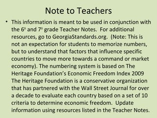 Note to Teachers
• This information is meant to be used in conjunction with
  the 6th and 7th grade Teacher Notes. For additional
  resources, go to GeorgiaStandards.org. (Note: This is
  not an expectation for students to memorize numbers,
  but to understand that factors that influence specific
  countries to move more towards a command or market
  economy). The numbering system is based on The
  Heritage Foundation’s Economic Freedom Index 2009
  The Heritage Foundation is a conservative organization
  that has partnered with the Wall Street Journal for over
  a decade to evaluate each country based on a set of 10
  criteria to determine economic freedom. Update
  information using resources listed in the Teacher Notes.
 