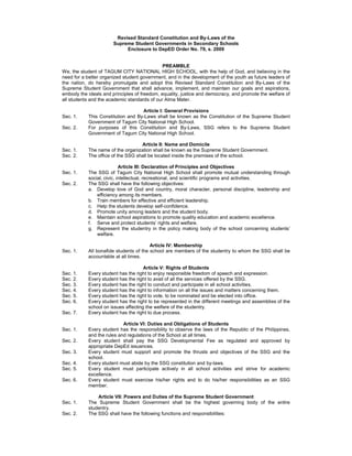 Revised Standard Constitution and By-Laws of the
                       Supreme Student Governments in Secondary Schools
                            Enclosure to DepED Order No. 79, s. 2009


                                              PREAMBLE
We, the student of TAGUM CITY NATIONAL HIGH SCHOOL, with the help of God, and believing in the
need for a better organized student government, and in the development of the youth as future leaders of
the nation, do hereby promulgate and adopt this Revised Standard Constitution and By-Laws of the
Supreme Student Government that shall advance, implement, and maintain our goals and aspirations,
embody the ideals and principles of freedom, equality, justice and democracy, and promote the welfare of
all students and the academic standards of our Alma Mater.

                                    Article I: General Provisions
Sec. 1.     This Constitution and By-Laws shall be known as the Constitution of the Supreme Student
            Government of Tagum City National High School.
Sec. 2.     For purposes of this Constitution and By-Laws, SSG refers to the Supreme Student
            Government of Tagum City National High School.

                                    Article II: Name and Domicile
Sec. 1.     The name of the organization shall be known as the Supreme Student Government.
Sec. 2.     The office of the SSG shall be located inside the premises of the school.

                            Article III: Declaration of Principles and Objectives
Sec. 1.     The SSG of Tagum City National High School shall promote mutual understanding through
            social, civic, intellectual, recreational, and scientific programs and activities.
Sec. 2.     The SSG shall have the following objectives:
            a. Develop love of God and country, moral character, personal discipline, leadership and
                efficiency among its members.
            b. Train members for effective and efficient leadership.
            c. Help the students develop self-confidence.
            d. Promote unity among leaders and the student body.
            e. Maintain school aspirations to promote quality education and academic excellence.
            f. Serve and protect students’ rights and welfare.
            g. Represent the studentry in the policy making body of the school concerning students’
                welfare.

                                         Article IV: Membership
Sec. 1.     All bonafide students of the school are members of the studentry to whom the SSG shall be
            accountable at all times.

                                      Article V: Rights of Students
Sec. 1.     Every student has the right to enjoy responsible freedom of speech and expression.
Sec. 2.     Every student has the right to avail of all the services offered by the SSG.
Sec. 3.     Every student has the right to conduct and participate in all school activities.
Sec. 4.     Every student has the right to information on all the issues and matters concerning them.
Sec. 5.     Every student has the right to vote, to be nominated and be elected into office.
Sec. 6.     Every student has the right to be represented in the different meetings and assemblies of the
            school on issues affecting the welfare of the studentry.
Sec. 7.     Every student has the right to due process.

                            Article VI: Duties and Obligations of Students
Sec. 1.     Every student has the responsibility to observe the laws of the Republic of the Philippines,
            and the rules and regulations of the School at all times.
Sec. 2.     Every student shall pay the SSG Developmental Fee as regulated and approved by
            appropriate DepEd issuances.
Sec. 3.     Every student must support and promote the thrusts and objectives of the SSG and the
            school.
Sec. 4.     Every student must abide by the SSG constitution and by-laws.
Sec. 5.     Every student must participate actively in all school activities and strive for academic
            excellence.
Sec. 6.     Every student must exercise his/her rights and to do his/her responsibilities as an SSG
            member.

                Article VII: Powers and Duties of the Supreme Student Government
Sec. 1.     The Supreme Student Government shall be the highest governing body of the entire
            studentry.
Sec. 2.     The SSG shall have the following functions and responsibilities:
 
