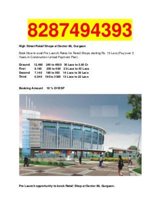 8287494393
High Street Retail Shops at Sector 86, Gurgaon
Book Now to avail Pre Launch Rates for Retail Shops starting Rs. 13 Lacs (Pay over 3
Years in Construction Linked Payment Plan)
Ground 12,490 240 to 4500 30 Lacs to 5.60 Cr
First 9,190 250 to 600 23 Lacs to 55 Lacs
Second 7,140 190 to 550 14 Lacs to 39 Lacs
Third 6,540 190 to 3300 13 Lacs to 22 Lacs
Booking Amount 10 % Of BSP
Pre Launch opportunity to book Retail Shop at Sector 86, Gurgaon.
 