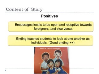 Content of Story
                    Positives

   Encourages locals to be open and receptive towards
               foreigners, and vice versa.


    Ending teaches students to look at one another as
              individuals. (Good ending ++)
 