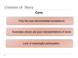 Content of Story
                      Cons

         Only Noi was demonstrated acceptance.



    Examples shown are poor representations of races



            Lack of meaningful participation
 
