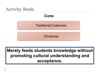 Activity Book
                     Cons

                Traditional Costumes


                     Christmas



Merely feeds students knowledge without
 promoting cultural understanding and
              acceptance.
 