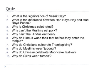 Quiz
1.    What is the significance of Vesak Day?
2.    What is the difference between Hari Raya Haji and Hari
      Raya Puasa?
3.    Why is Christmas celebrated?
4.    Why can‟t the Muslims eat pork?
5.    Why can‟t the Hindus eat beef?
6.    Why do Hindus wash their feet before they enter the
      temple?
7.    Why do Christians celebrate Thanksgiving?
8.    Why do Muslims wear „tudong‟?
9.    Why do Chinese celebrate Mooncake festival?
10.   Why do Sikhs wear „turban‟?
 
