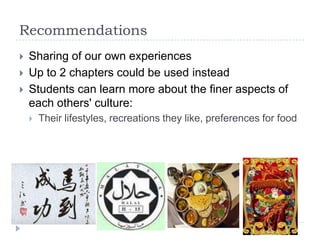 Recommendations
   Sharing of our own experiences
   Up to 2 chapters could be used instead
   Students can learn more about the finer aspects of
    each others' culture:
       Their lifestyles, recreations they like, preferences for food
 