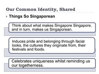 Our Common Identity, Shared
   Things So Singaporean

     Think about what makes Singapore Singapore,
     and in turn, makes us Singaporean.


     Induces pride and belonging through facial
     looks, the cultures they originate from, their
     festivals and foods.


     Celebrates uniqueness whilst reminding us
     our togetherness.
 