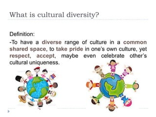What is cultural diversity?

Definition:
-To have a diverse range of culture in a common
shared space, to take pride in one‟s own culture, yet
respect, accept, maybe even celebrate other‟s
cultural uniqueness.
 