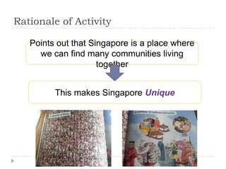 Rationale of Activity

   Points out that Singapore is a place where
     we can find many communities living
                     together


         This makes Singapore Unique
 