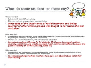 What do some student teachers say?

Chinese respondent:
   Cultural diversity is about different culturally
   Differences in ethnicity, language, religion, customs and beliefs

   Messages of the importance of racial harmony and being
    tolerant of other ethnic groups was taught to her when she was
    a student

Indian respondent:
    Cultural diversity is something whereby you get to experience and learn each other‟s culture, tradition and practices and why
     they do things in certain ways and why festivals are celebrated
    When she was a student: Racial harmony, IFD, different festivals to teach them
   In contract teaching: NE camp for P4 students, 2D1N camp, Incorporate cultural
    diversity aspects in camp (meals-breakfast, lunch n dinner from different groups) and
    practices (sitting on the floor, sharing plates etc)

Malay respondent:
   Cultural diversity was explicitly taught and modelled as a student, through school celebrations during festivals, through
    curriculum (maths problems has representation from diff ethnic grps)
   In contract teaching: Students in other ethnic grps join CCAs that are not of their
    own ethnicity
 