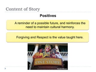 Content of Story
                      Positives
    A reminder of a possible future, and reinforces the
           need to maintain cultural harmony.


     Forgiving and Respect is the value taught here.
 