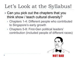 Let’s Look at the Syllabus!
   Can you pick out the chapters that you
    think show / teach cultural diversity?
       Chapters 1-4: Different people who contributed
        to Singapore‟s early growth
       Chapters 5-8: First-Gen political leaders‟
        contribution (included people of different races)
 