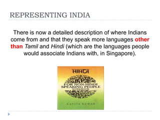 REPRESENTING INDIA

 There is now a detailed description of where Indians
come from and that they speak more languages other
than Tamil and Hindi (which are the languages people
     would associate Indians with, in Singapore).
 