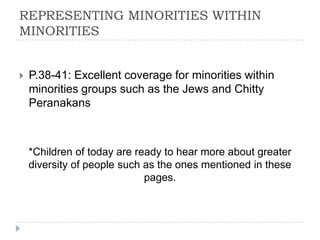 REPRESENTING MINORITIES WITHIN
MINORITIES


   P.38-41: Excellent coverage for minorities within
    minorities groups such as the Jews and Chitty
    Peranakans



    *Children of today are ready to hear more about greater
    diversity of people such as the ones mentioned in these
                             pages.
 