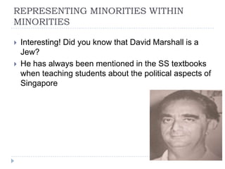 REPRESENTING MINORITIES WITHIN
MINORITIES

   Interesting! Did you know that David Marshall is a
    Jew?
   He has always been mentioned in the SS textbooks
    when teaching students about the political aspects of
    Singapore
 