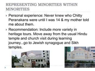 REPRESENTING MINORITIES WITHIN
MINORITIES
   Personal experience: Never knew who Chitty
    Peranakans were until I was 14 & my mother told
    me about them.
   Recommendation: Include more variety in
    heritage tours. Move away from the usual Hindu
    temple and church visit during learning
    journey...go to Jewish synagogue and Sikh
    temples.
 