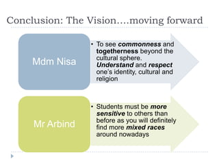 Conclusion: The Vision….moving forward

                 • To see commonness and
                   togetherness beyond the
                   cultural sphere.
     Mdm Nisa      Understand and respect
                   one‟s identity, cultural and
                   religion



                 • Students must be more
                   sensitive to others than
                   before as you will definitely
     Mr Arbind     find more mixed races
                   around nowadays
 