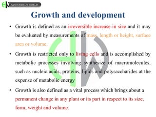 Growth and development
• Growth is defined as an irreversible increase in size and it may
be evaluated by measurements of mass, length or height, surface
area or volume.
• Growth is restricted only to living cells and is accomplished by
metabolic processes involving synthesize of macromolecules,
such as nucleic acids, proteins, lipids and polysaccharides at the
expense of metabolic energy
• Growth is also defined as a vital process which brings about a
permanent change in any plant or its part in respect to its size,
form, weight and volume.
AgriHORTICO’s WORLD
 