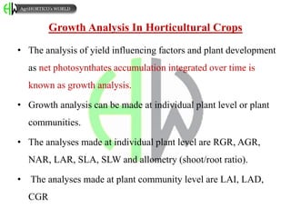Growth Analysis In Horticultural Crops
• The analysis of yield influencing factors and plant development
as net photosynthates accumulation integrated over time is
known as growth analysis.
• Growth analysis can be made at individual plant level or plant
communities.
• The analyses made at individual plant level are RGR, AGR,
NAR, LAR, SLA, SLW and allometry (shoot/root ratio).
• The analyses made at plant community level are LAI, LAD,
CGR
AgriHORTICO’s WORLD
 